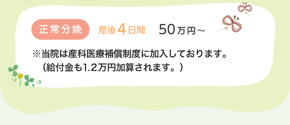 正常分娩　産後4日間　50万円　※当院は産科医療補償制度に加入しております。 （給付金も1.2万円加算されます。）